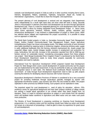 evaluate rural development projects in India as well as in other countries including Sierra Leone,
Vietnam, Bangladesh, Malawi, Uzbekistan, Tajikistan, Kyrgyzstan ,Nepal etc. funded by
international organizations, I would like to share few thoughts and experiences:
The present planning of rural development is sectoral and not integrated. Each Department
works independently as a result right hand does not know what left hand is doing .Secondly
,there is misconception in planners mind that rural development can be done through agricultural
development only .There is a need for integrated planning for rural development which has been
shown by UNDP in Africa by funding Integrated Rural Development Project in Sierra Leone
which covers agriculture, livestock, fisheries, health, nutrition, gender, education and
infrastructure development .I was involved in implementation of project in Sierra Leone. UNDP
has selected eleven villages and implemented the project successfully. It is possible to adopt
such an approach in India also.
The World Bank funded projects in India i.e. Karnataka Community based Tank Management
Project, Andhra Pradesh Community-based Tank Management Project, Assam Agriculture
Competitiveness Project has shown encouraging results .The village community of tank command
area highly benefited by repairing tanks in enhancing irrigation ,enhancing drinking water supply
in wells, additional livelihoods from fish farming ,livestock improvement etc. Assam project has
supported village roads, market linkages besides increase in employment and production for
crops, horticulture, fish and milk. Increase in fish production reported from 500 to 3000 kgs per
hectare /annum on sustainable manner. Considering encouraging outputs from these projects
new project `West Bengal Accelerated Minor Irrigation Project’ is sanctioned by the World Bank.
Rural Development Department needs to study these projects especially for community
participation and need to replicate.
International Fund For Agriculture Development (IFAD) prepared Coastal Area Development
Project for West Bengal which covers overall development of coastal community but the project
was not implemented by the state Government. It may be worthwhile to take up a pilot project of
an integrated nature in each state .The National Rural Livelihoods Mission launched by the
Government of India through Rural Development Department need to take up pilot projects
covering few districts for developing natural resources with human resources.
Aquaculture development in Northern Provinces of Vietnam is considered to be a very successful
project for providing livelihoods through aquaculture specially managed by women with
appropriate microfinance system. Loan recovery was 95%.This was funded by UNDP .The project
replicated in other provinces by DANIDA funding. Such projects can be replicated in India.
The important aspect for rural development is need of policy for education reforms -70%
workforce comes for agricultural background and have been dropout students of village schools
but nothing is taught about agriculture in our schools rather they teach English from 1st
standard. There is a need to introduce agriculture as subject in rural schools from 5th standard
which will facilitate better workforce in agriculture and allied sector and can make rural youth
more productive.
The Ministry of Rural Development is proposing workshop on Greening Rural Development
programmes, it is a welcome action and the workshop should have follow-up action and should
not remain as a document of proceedings. I shall be glad to share my experience for great cause
of rural development.
Devendra Sahai, Global Warming Reduction Centre (GWRC), New Delhi
 