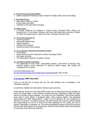 8. Food Processing and Value Addition.
Specific proposals formulated by expert, Nawab N R Siddiqui after survey of the Village.
9. Renewable Energy.
Solar panels / lighting / cookers.
Bio gas (gobar gas) plant.
Cultivation of bio diesel plants and algae.
10. Village Centre.
To include Auditorium for meetings or cultural events; Panchayat office; Library cum
Reading Room; TV and Radio; Computer and Printer with Broad Band connection; facilities
for indoor and outdoor games / sports; Day Clinic; Vocational Training Centre.
11. Tie up with Corporates. for
Technical guidance.
High quality planting stock.
Organic pesticides.
Storage of farm produce.
Assured buy back of farm produce.
12. Tie up with Agri- Universities and Research Centres.
Pusa Institute.
Sardar Patel University for Agriculture and Bio Technology, Meerut.
Pant Nagar University.
M S Swaminathan Research Foundation, Chennai.
13. Formation of Village Cooperative.
The cooperative to have overall responsibility including procurement of planting stock,
technical guidance during cultivation for achieving optimal output, safe storage and
marketing of farm produce.
For further details please visit:
ftp://ftp.solutionexchange.net.in/public/clmt/cr/res07041206.pdf (PDF; 64 KB)
S. N. Srinivas, UNDP, New Delhi
Trust you will find this of interest and use. We shall definitely wish to participate in the
subsequent workshop.
I would like to highlight two interventions that have green outcomes.
Firstly, Biomass Energy for Rural India (BERI) Project aims to demonstrate biomass packages to
meet rural energy needs. It also aimed at removing technical, institutional, market and policy
barriers to promote biomass packages. The project has now established 1 MW biomass gasifier
power plant in three villages in Koratagere taluka. These systems together have generated
approximately 951 MWh (approximately 1 million units) of electricity till now contributing to
reduction of 780 tCO2. An analysis during the last year showed cost of power produced ranged
from approximately Rs 4.50 to Rs 8.28 Rs per kWh depending on PLF, quality and cost of
biomass, optimisation in operation, etc. The revenue generated by selling to the grid was only Rs
2.85 per kWh (tariff support by the government). Hence the tariff support needs to be addressed
to encourage small scale power production.
 