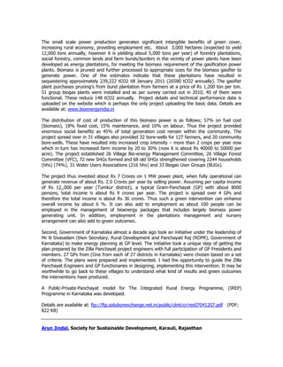 The small scale power production generates significant intangible benefits of green cover,
increasing rural economy, providing employment etc. About 3,000 hectares (expected to yield
12,000 tons annually, however it is yielding about 5,000 tons per year) of forestry plantations,
social forestry, common lands and farm bunds/borders in the vicinity of power plants have been
developed as energy plantations, for meeting the biomass requirement of the gasification power
plants. Biomass is pruned and further processed to appropriate sizes for the biomass gasifier to
generate power. One of the estimates indicate that these plantations have resulted in
sequestering approximately 239,222 tCO2 till January 2011 (26580 tCO2 annually). The gasifier
plant purchases pruning’s from bund plantation from farmers at a price of Rs 1,200 ton per ton.
51 group biogas plants were installed and as per survey carried out in 2010, 40 of them were
functional. These reduce 148 tCO2 annually. Project details and technical performance data is
uploaded on the website which is perhaps the only project uploading the basic data. Details are
available at: www.bioenergyindia.in
The distribution of cost of production of this biomass power is as follows; 57% on fuel cost
(biomass), 18% fixed cost, 15% maintenance, and 10% on labour. Thus the project provided
enormous social benefits as 45% of total generation cost remain within the community. The
project spread over in 31 villages also provided 32 bore-wells for 127 farmers, and 20 community
bore-wells. These have resulted into increased crop intensity – more than 2 crops per year now
which in turn has increased farm income by 20 to 30% (now it is about Rs 40000 to 50000 per
acre). The project established 26 Village Bio-energy Management Committee, 26 Village Forest
Committee (VFC), 72 new SHGs formed and 68 old SHGs strengthened covering 2244 households
(hhs) (74%), 31 Water Users Associations (216 hhs) and 33 Biogas User Groups (BUGs).
The project thus invested about Rs 7 Crores on 1 MW power plant, when fully operational can
generate revenue of about Rs. 2.0 Crores per year by selling power. Assuming per capita income
of Rs 12,,000 per year (Tumkur district), a typical Gram-Panchayat (GP) with about 8000
persons, total income is about Rs 9 crores per year. The project is spread over 4 GPs and
therefore the total income is about Rs 36 crores. Thus such a green intervention can enhance
overall income by about 6 %. It can also add to employment as about 100 people can be
employed in the management of bioenergy packages that includes largely biomass power
generating unit. In addition, employment in the plantations management and nursery
arrangement can also add to green outcomes.
Second, Government of Karnataka almost a decade ago took an initiative under the leadership of
Mr N Sivasailam (then Secretary, Rural Development and Panchayati Raj (RDPR), Government of
Karnataka) to make energy planning at GP level. The initiative took a unique step of getting the
plan prepared by the Zilla Panchayat project engineers with full participation of GP Presidents and
members. 27 GPs from (One from each of 27 districts in Karnataka) were chosen based on a set
of criteria. The plans were prepared and implemented. I had the opportunity to guide the Zilla
Panchayat Engineers and GP functionaries in designing, implementing this intervention. It may be
worthwhile to go back to these villages to understand what kind of results and green outcomes
the interventions have produced.
A Public-Private-Panchayat model for The Integrated Rural Energy Programme, (IREP)
Programme in Karnataka was developed.
Details are available at: ftp://ftp.solutionexchange.net.in/public/clmt/cr/res07041207.pdf (PDF;
822 KB)
Arun Jindal, Society for Sustainable Development, Karauli, Rajasthan
 