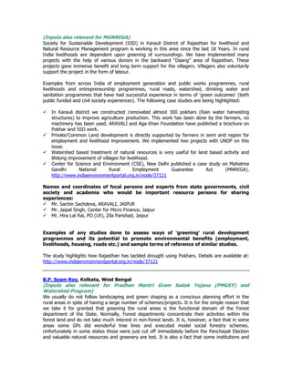 (Inputs also relevant for MGNREGA)
Society for Sustainable Development (SSD) in Karauli District of Rajasthan for livelihood and
Natural Resource Management program is working in this area since the last 18 Years. In rural
India livelihoods are dependent upon greening of surroundings. We have implemented many
projects with the help of various donors in the backward “Daang” area of Rajasthan. These
projects gave immense benefit and long term support for the villagers. Villagers also voluntarily
support the project in the form of labour.
Examples from across India of employment generation and public works programmes, rural
livelihoods and entrepreneurship programmes, rural roads, watershed, drinking water and
sanitation programmes that have had successful experience in terms of ‘green outcomes’ (both
public funded and civil society experiences). The following case studies are being highlighted:
In Karauli district we constructed /renovated almost 300 pokhars (Rain water harvesting
structures) to improve agriculture production. This work has been done by the farmers, no
machinery has been used. ARAVALI and Aga Khan Foundation have published a brochure on
Pokhar and SSD work.
Private/Common Land development is directly supported by farmers in semi arid region for
employment and livelihood improvement. We implemented two projects with UNDP on this
issue.
Watershed based treatment of natural resources is very useful for land based activity and
lifelong improvement of villages for livelihood.
Center for Science and Environment (CSE), New Delhi published a case study on Mahatma
Gandhi National Rural Employment Guarantee Act (MNREGA).
http://www.indiaenvironmentportal.org.in/node/37121
Names and coordinates of focal persons and experts from state governments, civil
society and academia who would be important resource persons for sharing
experiences:
Mr. Sachin Sachdeva, ARAVALI, JAIPUR
Mr. Jaipal Singh, Center for Micro Finance, Jaipur
Mr. Hira Lal Rai, PO (LR), Zila Parishad, Jaipur
Examples of any studies done to assess ways of ‘greening’ rural development
programmes and its potential to promote environmental benefits (employment,
livelihoods, housing, roads etc.) and sample terms of reference of similar studies.
The study highlights how Rajasthan has tackled drought using Pokhars. Details are available at:
http://www.indiaenvironmentportal.org.in/node/37121
B.P. Syam Roy, Kolkata, West Bengal
(Inputs also relevant for Pradhan Mantri Gram Sadak Yojana (PMGSY) and
Watershed Program)
We usually do not follow landscaping and green shaping as a conscious planning effort in the
rural areas in spite of having a large number of schemes/projects. It is for the simple reason that
we take it for granted that greening the rural areas is the functional domain of the Forest
department of the State. Normally, Forest departments concentrate their activities within the
forest land and do not take much interest in non-forest lands. It is, however, a fact that in some
areas some GPs did wonderful tree lines and executed model social forestry schemes.
Unfortunately in some states those were just cut off immediately before the Panchayat Election
and valuable natural resources and greenery are lost. It is also a fact that some institutions and
 
