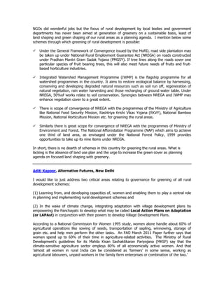 NGOs did wonderful jobs but the focus of rural development by local bodies and government
departments has never been aimed at generation of greenery on a sustainable basis, least of
land shaping and green shaping of our rural areas as a planning agenda. I mention below some
schemes through which greening of rural development is possible:
Under the General Framework of Convergence issued by the MoRD, road side plantation may
be taken up under National Rural Employment Guarantee Act (NREGA) on roads constructed
under Pradhan Mantri Gram Sadak Yojana (PMGSY). If tree lines along the roads cover one
particular species of fruit bearing trees, this will also meet future needs of fruits and fruit-
based horticulture industries.
Integrated Watershed Management Programme (IWMP) is the flagship programme for all
watershed programmes in the country. It aims to restore ecological balance by harnessing,
conserving and developing degraded natural resources such as soil run off, regeneration of
natural vegetation, rain water harvesting and those recharging of ground water table. Under
NREGA, 50%of works relate to soil conservation. Synergies between NREGA and IWMP may
enhance vegetation cover to a great extent.
There is scope of convergence of NREGA with the programmes of the Ministry of Agriculture
like National Food Security Mission, Rashtriya Krishi Vikas Yojana (RKVY), National Bamboo
Mission, National Horticulture Mission etc. for greening the rural areas.
Similarly there is great scope for convergence of NREGA with the programmes of Ministry of
Environment and Forest. The National Afforestation Programme (NAP) which aims to achieve
one third of land area, as envisaged under the National Forest Policy, 1999 provides
opportunities to take up its nine items under NREGA.
In short, there is no dearth of schemes in this country for greening the rural areas. What is
lacking is the absence of land use plan and the urge to increase the green cover as planning
agenda on focused land shaping with greenery.
Aditi Kapoor, Alternative Futures, New Delhi
I would like to just address two critical areas relating to governance for greening of all rural
development schemes:
(1) Learning from, and developing capacities of, women and enabling them to play a central role
in planning and implementing rural development schemes and
(2) In the wake of climate change, integrating adaptation with village development plans by
empowering the Panchayats to develop what may be called Local Action Plans on Adaptation
(or LAPAs!) in conjunction with their powers to develop Village Development Plans.
According to a National Commission for Women 1995 study, women alone handle about 60% of
agricultural operations like sowing of seeds, transportation of sapling, winnowing, storage of
grain etc. and help men perform the other tasks. An FAO March 2011 Paper further says that
women spend up to 60% of their time in agriculture-related activities. The Ministry of Rural
Development's guidelines for its Mahila Kisan Sashaktikaran Pariyojana (MKSP) say that the
climate-sensitive agriculture sector employs 80% of all economically active women. And that
‘almost all women in rural India can be considered as ‘farmers’ in some sense, working as
agricultural labourers, unpaid workers in the family farm enterprises or combination of the two.’
 