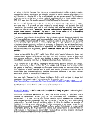 According to the 11th Five-year Plan, there is an increasing feminization of the agriculture sector,
including agriculture labour, and an increasing number of women-headed households in the
agriculture sector. About a fifth of the rural households are now women-headed. The dominance
of women workers is also seen in animal husbandry, collection of minor forest produce and, the
FAO 2011 paper says that about a quarter (24%) of all fishers/fish farmers are women.
Women are also typically responsible for providing their homes with water, firewood, fodder,
food and herbs - all of which are also sensitive to climate change. The 11th Plan says that
‘women and girls spend a great deal of time gathering fuel, adversely affecting their (health),
productivity and education. Officially, 92% of rural domestic energy still comes from
unprocessed biofuels (firewood, crop waste, cattle dung), and 85% of rural cooking
fuel is gathered from forests, village commons, and fields.
The National Action Plan on Climate Change (NAPCC) flags this gender divide and highlights that
‘the impacts of climate change could prove particularly severe for women. With climate change,
there would be increasing scarcity of water, reduction in yields of forest biomass, and increased
risks to human health with children, women and the elderly in a household becoming the most
vulnerable. With the possibility of decline in availability of food-grains, the threat of malnutrition
may also increase. All these would add to deprivations that women already encounter and so in
each of the adaptation programmes, special attention should be paid to the aspects of
gender’.
Several studies (UNDP 2010, IPCC 2007), Oxfam 2005, IUCN (undated)) have also shown that
weather-related disasters affect women more than men, both in terms of number of deaths and
post-recovery well-being. Women also shoulder a greater care-taking burden during the
rehabilitation phase and men return to their productive roles faster than women.
Thus, women's role in pro-actively adapting to climate change becomes critical in our villages.
SHGs, unfortunately, function outside the system and the only way that rural development can
be greened is when PRIs, mandated with functional, administrative and financial powers, plan
and implement schemes together with all (men and women) gram-sabha members and in
collaboration with scientific/agricultural research institutions and NGOs - the latter for their
expertise in bringing in 'soft skills' and innovations.
Our own study, 'Engendering the Climate for Change: Policies and Practices for Gender-just
Adaptation' elaborates the above points and can be downloaded from:
http://alternativefutures.org.in/userfiles/Engendering%20the%20Cilmate%20for%20Change.pdf
I will be happy to share citations quoted above for those interested.
Raghwesh Ranjan, Institute of Development Studies (IDS), Brighton, United Kingdom
I work with Development Alternatives (DA), New Delhi and am currently in a sabbatical year at
Institute of Development Studies (IDS), UK. In collaboration with International Labour
Organization (ILO), New Delhi we had studied Mahatma Gandhi National Rural Employment
Guarantee Programme (MGNREGP) from the perspective of decent work and environmental
sustainability. The study focused on Kaimur district in Bihar to elucidate the potential of
MGNREGP in creating ‘green jobs’. As the Principal Investigator of the study I would like to
inform the members that especially MGNREGP performs well on the indicators of environmental
sustainability primarily due its programmatic features such as restrictions on use of machinery
and emphasis on natural resource conservation. However, there are some concerns with regard
to social protection and social dialogue related dimensions.
 