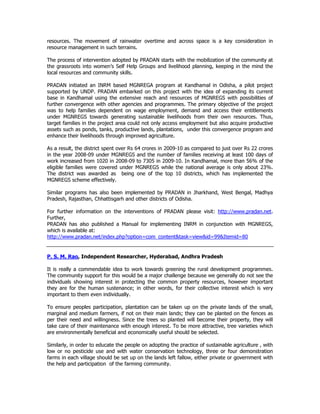 resources. The movement of rainwater overtime and across space is a key consideration in
resource management in such terrains.
The process of intervention adopted by PRADAN starts with the mobilization of the community at
the grassroots into women’s Self Help Groups and livelihood planning, keeping in the mind the
local resources and community skills.
PRADAN initiated an INRM based MGNREGA program at Kandhamal in Odisha, a pilot project
supported by UNDP. PRADAN embarked on this project with the idea of expanding its current
base in Kandhamal using the extensive reach and resources of MGNREGS with possibilities of
further convergence with other agencies and programmes. The primary objective of the project
was to help families dependent on wage employment, demand and access their entitlements
under MGNREGS towards generating sustainable livelihoods from their own resources. Thus,
target families in the project area could not only access employment but also acquire productive
assets such as ponds, tanks, productive lands, plantations, under this convergence program and
enhance their livelihoods through improved agriculture.
As a result, the district spent over Rs 64 crores in 2009-10 as compared to just over Rs 22 crores
in the year 2008-09 under MGNREGS and the number of families receiving at least 100 days of
work increased from 1020 in 2008-09 to 7305 in 2009-10. In Kandhamal, more than 56% of the
eligible families were covered under MGNREGS while the national average is only about 23%.
The district was awarded as being one of the top 10 districts, which has implemented the
MGNREGS scheme effectively.
Similar programs has also been implemented by PRADAN in Jharkhand, West Bengal, Madhya
Pradesh, Rajasthan, Chhattisgarh and other districts of Odisha.
For further information on the interventions of PRADAN please visit: http://www.pradan.net.
Further,
PRADAN has also published a Manual for implementing INRM in conjunction with MGNREGS,
which is available at:
http://www.pradan.net/index.php?option=com_content&task=view&id=99&Itemid=80
P. S. M. Rao, Independent Researcher, Hyderabad, Andhra Pradesh
It is really a commendable idea to work towards greening the rural development programmes.
The community support for this would be a major challenge because we generally do not see the
individuals showing interest in protecting the common property resources, however important
they are for the human sustenance; in other words, for their collective interest which is very
important to them even individually.
To ensure peoples participation, plantation can be taken up on the private lands of the small,
marginal and medium farmers, if not on their main lands; they can be planted on the fences as
per their need and willingness. Since the trees so planted will become their property, they will
take care of their maintenance with enough interest. To be more attractive, tree varieties which
are environmentally beneficial and economically useful should be selected.
Similarly, in order to educate the people on adopting the practice of sustainable agriculture , with
low or no pesticide use and with water conservation technology, three or four demonstration
farms in each village should be set up on the lands left fallow, either private or government with
the help and participation of the farming community.
 