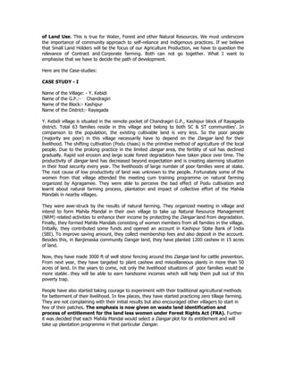 of Land Use. This is true for Water, Forest and other Natural Resources. We must underscore
the importance of community approach to self-reliance and indigenous practices. If we believe
that Small Land Holders will be the focus of our Agriculture Production, we have to question the
relevance of Contract and Corporate farming. Both can not go together. What I want to
emphasise that we have to decide the path of development.
Here are the Case-studies:
CASE STUDY - I
Name of the Village: - Y. Kebidi
Name of the G.P.:- Chandragiri
Name of the Block:- Kashipur
Name of the District:- Rayagada
Y. Kebidi village is situated in the remote pocket of Chandragiri G.P., Kashipur block of Rayagada
district. Total 63 families reside in this village and belong to both SC & ST communities’. In
comparison to the population, the existing cultivable land is very less. So the poor people
(majority are poor) in this village necessarily have to depend on the Dangar land for their
livelihood. The shifting cultivation (Podu chaas) is the primitive method of agriculture of the local
people. Due to the prolong practice in the limited dangar area, the fertility of soil has declined
gradually. Rapid soil erosion and large scale forest degradation have taken place over time. The
productivity of dangar land has decreased beyond expectation and is creating alarming situation
in their food security every year. The livelihoods of large number of poor families were at stake.
The root cause of low productivity of land was unknown to the people. Fortunately some of the
women from that village attended the meeting cum training programme on natural farming
organized by Agragamee. They were able to perceive the bad effect of Podu cultivation and
learnt about natural farming process, plantation and impact of collective effort of the Mahila
Mandals in nearby villages.
They were awe-struck by the results of natural farming. They organized meeting in village and
intend to form Mahila Mandal in their own village to take up Natural Resource Management
(NRM) related activities to enhance their income by protecting the Dangar land from degradation.
Finally, they formed Mahila Mandals consisting of women members from all families in the village.
Initially, they contributed some funds and opened an account in Kashipur State Bank of India
(SBI). To improve saving amount, they collect membership fees and also deposit in the account.
Besides this, in Banjimaska community Dangar land, they have planted 1200 cashew in 15 acres
of land.
Now, they have made 3000 ft of well stone fencing around this Dangar land for cattle prevention.
From next year, they have targeted to plant cashew and miscellaneous plants in more than 50
acres of land. In the years to come, not only the livelihood situations of poor families would be
more stable…they will be able to earn handsome incomes which will help them pull out of this
poverty trap.
People have also started taking courage to experiment with their traditional agricultural methods
for betterment of their livelihood. In few places, they have started practicing zero tillage farming.
They are not complaining with their initial results but also encouraged other villagers to start in
few of their patches. The emphasis is now given on waste land identification and
process of entitlement for the land less women under Forest Rights Act (FRA). Further
it was decided that each Mahila Mandal would select a Dangar plot for its entitlement and will
take up plantation programme in that particular Dangar.
 