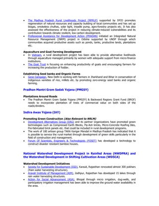 • The Madhya Pradesh Rural Livelihoods Project (MPRLP) supported by DFID promotes
regeneration of natural resources and capacity building of local communities and has set up
biogas, smokeless chulhas, solar light, treadle pump, agro-forestry projects etc. It has also
assessed the effectiveness of the project in reducing climate-induced vulnerabilities and its
contribution towards climate resilient, low carbon development.
• Professional Assistance for Development Action (PRADAN) initiated an Integrated Natural
Resource Management (INRM) project in Odisha supported by UNDP through which
communities acquired productive assets such as ponds, tanks, productive lands, plantations
etc.
Aquaculture and Goat Farming Development
• In Vietnam, a rural development project has been able to provide alternative livelihoods
through aquaculture managed primarily by women with adequate support from micro-finance
institutions.
• The Goat Trust is focusing on enhancing productivity of goats and encouraging farmers for
increasing the production of fodder.
Establishing Seed banks and Organic Farms
• Gene Campaign, New Delhi is working with farmers in Jharkhand and Bihar in conservation of
indigenous varieties of rice, millets etc. by promoting zero-energy seed banks and organic
farming.
Pradhan Mantri Gram Sadak Yojana (PMGSY)
Plantations Around Roads
• The Pradhan Mantri Gram Sadak Yojana (PMGSY) & Backward Regions Grant Fund (BRGF)
needs to incorporate plantation of trees of commercial value on both sides of the
roads/dividers.
Indira Awas Yojana (IAY)
Promoting Green Construction (Also Relevant to NRLM)
• Development Alternatives Group (DAG) and its partner organizations have promoted green
technologies such as Compressed Earth Blocks, Fly-Ash bricks, Micro-Concrete Roofing tiles,
Pre-fabricated brick panels etc. that could be included in rural development programs.
• The work of 180 artisan group TARA Karigar Mandal in Madhya Pradesh has indicated that it
is possible to service the rural market through development of green skills particularly in the
field of construction and management.
• Forum Of Scientists, Engineers & Technologists (FOSET) has developed a technology to
construct disaster resistant bamboo houses.
National Watershed Development Project in Rainfed Areas (NWDPRA) and
the Watershed Development in Shifting Cultivation Areas (WDSCA)
Watershed Development Initiatives
• Society for Sustainable Development (SSD), Karauli, Rajasthan renovated almost 300 pokhars
(Rain water harvesting structures).
• Aravali Institute of Management (AIM), Jodhpur, Rajasthan has developed 15 lakes through
rain water harvesting structures.
• Action for Social Advancement (ASA), Bhopal through micro irrigation, dug-wells, and
participatory irrigation management has been able to improve the ground water availability in
the area.
 