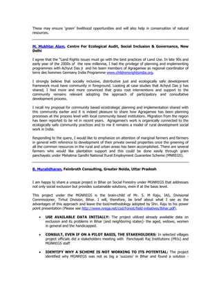 These may ensure ‘green’ livelihood opportunities and will also help in conservation of natural
resources.
M. Mukhtar Alam, Centre For Ecological Audit, Social Inclusion & Governance, New
Delhi
I agree that the “Land Rights issues must go with the best practices of Land Use. In late 90s and
early year of the 2000s of the new millennia, I had the privilege of planning and implementing
programmes with Achyut Das ji and his team members of Agragamee as regional coordinator of
terre des hommes Germany India Programme www.childrensrightsindia.org.
I strongly believe that socially inclusive, distributive just and ecologically safe development
framework must have community in foreground. Looking at case studies that Achyut Das ji has
shared, I feel more and more convinced that grass root interventions and support to the
community remains relevant adopting the approach of participatory and consultative
development process.
I recall my proposal for community based ecostrategic planning and implementation shared with
this community earlier and it is indeed pleasure to share how Agragamee has been planning
processes at the process level with local community based institutions. Migration from the region
has been reported to be nil in recent years. Agragamee’s work is organically connected to the
ecologically safe community practices and to me it remains a model of rural development social
work in India.
Responding to the query, I would like to emphasize on attention of marginal farmers and farmers
in general with reference to development of their private owned properties once the greening of
all the common resources in the rural and urban areas has been accomplished. There are several
farmers who would like plantation support and this could be done easily through gram
panchayats under Mahatma Gandhi National Rural Employment Guarantee Scheme (MNREGS).
B. Muralidharan, Feinbroth Consulting, Greater Noida, Uttar Pradesh
I am happy to share a unique project in Bihar on Social Forestry under MGNREGS that addresses
not only social exclusion but provides sustainable solutions, even if at the basic level.
This project under the MGNREGS is the brain-child of Mr. S. M Raju, IAS, Divisional
Commissioner, Tirhut Division, Bihar. I will, therefore, be brief about what I see as the
advantages of this approach and leave the tool/methodology adopted by Shri. Raju to his power
point presentation (Please see http://www.nrega.net/csd/Forest/field-initiatives/Bihar.pdf).
• USE AVAILABLE DATA INITIALLY: The project utilized already available data on
exclusion and its problems in Bihar [and neighboring states]- the aged, widows, women
in general and the handicapped.
• CONSULT, EVEN IF ON A PILOT BASIS, THE STAKEHOLDERS: In selected villages
project officials did a stakeholders meeting with Panchayati Raj Institutions (PRIs) and
MGNREGS staff
• IDENTIFY WHY A SCHEME IS NOT WORKING TO ITS POTENTIAL: The project
identified why MGNREGS was not as big a 'success' in Bihar and found a solution -
 