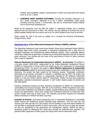 Problem: land availability; Solution: Social forestry in Public and private lands with special
focus on Sl. No. 1 above.
• CONVERGE MANY DESIRED OUTCOMES: Including the excluded: addressed in Sl.
No.1 above; innovation: addressed in Sl. No. 3 above; Sustainability: Public assets
providing recurring income; 4. Environment: Not only an environment friendly initiative
but an environment protecting one.
Based on the experience from the field the project is undergoing changes and is awaiting
approval from the Government of Bihar. The scheme was also planning to promote the use of
locally available fertilizer like cow manure and urine, for which standard prices were to be fixed.
Please contact Mr. Raju if you want an update. He is currently the Divisional Commissioner,
Munger Division, Bihar
Satyabrata Guru, Orissa Watershed Development Mission (OWDM), Odhisha
The Watershed Programme under brand name Western Orissa Rural Livelihoods Project (WORLP)
has already taken some unique innovations in watershed management with a clear focus on
ecological restoration and strengthening related livelihoods options. Those sustainable delivery
mechanisms helped the programmes to achieve the environmental objectives and also to improve
green outcomes. I am sharing with you some of the good lessons in terms of ‘green outcomes
with a scope of replication.
Delivery Mechanism for Sustainable Outcomes in WORLP - An Overview: The WORLP is
a ten-year project (2000-2010), implemented by the Orissa Watershed Development Mission
(OWDM) of Government of Orissa (GoO) and funded by the UK’s Department for International
Development (DFID). The goal of the project is More Effective Approaches to Sustainable
Rural Livelihoods adopted by government agencies and other stakeholders in KBK districts and
elsewhere. The project has been guided by the following purpose “Sustainable Livelihoods,
particularly for the poorest, promoted in 4 districts in replicable ways by 2010”.The project was
designed for 290 watersheds (phase 1), subsequently extended to 387 additional watersheds
(phase 2) in the four WORLP districts (total 677 watersheds). WORLP has also been supporting
participatory watershed development approach in GoO funded Jeebika project (6 districts and
460 watersheds).
Fostering institutional changes has been important consideration of WORLP for empowerment,
sustainability and structural changes. With this as the wireframe, WORLP imperatives have been
for community mobilization and institution building, capacity building, policy advocacy, knowledge
sharing and dissemination. These have resulted into institutional outcomes at community level,
service provider level and at policy level. The following sub-sections describe the innovative
delivery mechanism of WORLP for better outcomes:
Inclusion of Poorest: Land based programmes such as watershed development is essentially
biased towards the landowning groups especially large landowners. Thus the land less and
resource poor often get left out in the process and the benefits of such land based initiatives do
not percolate as appropriate benefits to these communities. With the focus on land, the poorest
are also not represented in the governance and management regimes. WORLP has been a
pioneering project for addressing this critical issue through the watershed plus approach. The
approach takes cognizance of these groups and brings them into the intervention focal.
 