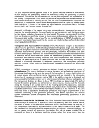 The plus component of the approach brings in the poorest into the forefront of interventions.
WORLP employs the participatory method of Well-Being Ranking for positioning of project
interventions. This ensures that the interventions for the poor are planned and implemented as
first priority. During the OPR 2008, almost 75 percent of the poorest have reported inclusion of
their interests in the micro planning process. This has been complemented with organizing the
poorest into inclusive groups for concurrent development of the social capital. As evident in OPR
study that almost 71 percent of the poorest are part of inclusive groups in the form of Self Help
Groups (SHGs) and Common Interest Groups (CIGs).
Along with mobilization of the poorest into groups, substantial project investment has gone into
imparting the requisite capacities for group functioning and management such that these groups
function as peer collectives harnessing the social capital. The project components of Revolving
Fund and Grants are specifically focused at these groups and adequately address the issues of
the resource poor and the resource-less. The two pronged strategy of WORLP of positioning and
community organization has ensured that the poorest are included and get sufficiently benefitted
ensuring equitable distribution.
Transparent and Accountable Governance: WORLP has fostered a regime of decentralized
natural resource governance and livelihoods promotion in the project target area. The fostered
regime has brought the watershed communities at the forefront of planning, implementation and
associated decision-making process. With the philosophy, Watershed Associations have been
formed in all the project watershed and Watershed Development Committees have been formed
as executive arm of these institutions crafted for decentralized governance. The community
mobilization and institution building processes have been complemented with investments in
imparting the necessary capacities to these institutions such that they effectively discharge their
mandate of sustainable institutions of democratic governance. The management processes
anchored by these crafted institutions have furthered a model of transparent and accountable
governance.
WORLP interventions in a project watershed are initiated through the participatory process of
microplanning. This ensures that there is resource literacy as well as functional engagement of
the primary stakeholders at the very first stage of the intervention. It ensures that the interests
of various groups, often conflicting may be harmonized and are included in the intervention
design. For all management decision-making WDC is the platform. Agenda is developed and
communicated to the WDC members well in advance so as to facilitate informed participation. All
the management decisions are taken in these WDC meetings and documented. Well defined
financial transaction protocols and adherence has been ensured. Reading out the financials
during the meetings is an agenda item in all the meetings across the project area. Elaborate
financial documentation system in the form of cash-book, ledger etc are maintained by the WDC.
Resulted in communities could recall the interventions undertaken in the watershed at the same
time were aware of operational and financial procedures. High degree of participation of the
watershed community in the governance processes, well defined operations and financial
systems contributed towards transparent and accountable participatory governance in the
watersheds.
Behavior Change in the Facilitators: The Orissa Watershed Development Mission (OWDM)
under the aegis of Department of Agriculture, GoO is the executing agency for WORLP. Per se,
the project is housed in the government department. WORLP has been among the very first of
the interventions experimenting with decentralization and therefore devolution of power. This
also translated into change in role of the service providers or the Project Implementing Agency as
well as modus operandi of government functioning. The role of service provider/PIAs as
envisaged has been of a ‘facilitator’ catalyzing change rather than actual doers. Also, the
 