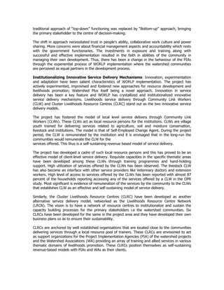 traditional approach of “top-down” functioning was replaced by “Bottom-up” approach, bringing
the primary stakeholder to the centre of decision-making.
The shift in approach necessitated trust in people’s ability, collaborative work culture and power
sharing. More concerns were about financial management aspects and accountability which rests
with the government functionaries. The investments in exposure and training along with
successful and effective implementation resulted in the faith in abilities of the community in
managing their own development. Thus, there has been a change in the behaviour of the PIAs
through the experiential process of WORLP implementation where the watershed communities
are perceived as equal partners in the development process.
Institutionalizing Innovative Service Delivery Mechanisms: Innovation, experimentation
and adaptation have been salient characteristics of WORLP implementation. The project has
actively experimented, improvised and fostered new approaches for resource development and
livelihoods promotion; Watershed Plus itself being a novel approach. Innovation in service
delivery has been a key feature and WORLP has crystallized and institutionalized innovative
service delivery mechanisms. Livelihoods service delivery through Community Link Workers
(CLW) and Cluster Livelihoods Resource Centres (CLRC) stand out as the two innovative service
delivery models.
The project has fostered the model of local level service delivery through Community Link
Workers (CLWs). These CLWs act as local resource persons for the institutions. CLWs are village
youth trained for delivering services related to agriculture, soil and moisture conservation,
livestock and institutions. The model is that of Self-Employed Change Agent. During the project
period, the CLW is remunerated by the institution and it is envisaged that in the long-run the
communities would remunerate the CLW for the
services offered. This thus is a self-sustaining revenue based model of service delivery.
The project has developed a cadre of such local resource persons and this has proved to be an
effective model of client-level service delivery. Requisite capacities in the specific thematic areas
have been developed among these CLWs through training programmes and hand-holding
support. High utilization of services offered by the CLWs has been observed. The livestock CLW
has also become an interface with other service providers like Veterinary doctors and extension
workers. High level of access to services offered by the CLWs has been reported with almost 87
percent of the households reporting accessing any of the services offered by a CLW in the OPR
study. Most significant is evidence of remuneration of the services by the community to the CLWs
that establishes CLW as an effective and self-sustaining model of service delivery.
Similarly, the Cluster Livelihoods Resource Centres (CLRC) have been developed as another
alternative service delivery model, networked as the Livelihoods Resource Centre Network
(LRCN). The vision is to have a network of resource centres to institutionalize and sustain the
capacity building processes for the primary stakeholders i.e the watershed communities. Six
CLRCs have been developed for the same in the project area and they have developed their own
business plans so as to ensure their sustainability.
CLRCs are anchored by well established organisations that are located close to the communities
delivering services through a local resource pool of trainers. These CLRCs are envisioned to act
as support organizations for the Project Implementation Agencies (PIA) of the watershed projects
and the Watershed Associations (WA) providing an array of training and allied services in various
thematic domains of livelihoods promotion. These CLRCs position themselves as self-sustaining
revenue-based models with PIAs and WAs as their clients.
 