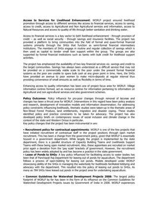 Access to Services for Livelihood Enhancement: WORLP project ensured livelihood
promotion through access to different services like access to financial services, access to saving,
access to credit, access to Agricultural and Non Agricultural services and information, access to
Natural Resources and access to quality of life through better sanitation and drinking water.
Access to financial services is a key vector to both livelihood enhancement - through provision of
credit – as well as social security - through savings and insurance facilities. The project has
provided a platform to bring communities into the fold of formal and quasi-formal financial
systems primarily through the SHGs that function as semi-formal financial intermediary
institutions. The members of SHGs engage in routine and regular collection of savings which is
then used as capital to tender small loan support within the group. The groups are also
supported by formal financial institutions such as banks with bulk credit for livelihood support
activities.
The project has emphasized the availability of two key financial services viz. savings and credit to
the target communities. Savings has always been understood as a difficult service that may not
be provided on a commercially viable scale to the poor under the present formal financial
systems as the poor are unable to spare bulk cash at any given point in time. Here, the SHGs
have provided an avenue to poor women to make micro-deposits at regular interval thus
providing convenience of small amounts as well as flexibility in terms of time.
Enhancing access to quality information has been one of project focus area for WORLP. Village
information centres formed, act as resource centres for information pertaining to information on
Agricultural and non agricultural services and also government schemes.
Policy Outcomes: Policy influence for pro-poor changes through removal of lacunae and
changes has been a thrust area for WORLP. Interventions in this regard have been policy analysis
and research, development of innovative models and information dissemination. For addressing
policy constraints influencing livelihoods, thematic studies were taken-up in the thematic areas of
Non-Wood Forest Produce, land entitlements, migration and disaster coping. These studies
identified policy and practice constraints to be taken for advocacy. The project has also
developed policy briefs on contemporary issues of social inclusion and climate change in the
context of the state and Western Orissa in particular.
Key policy changes that the project has been instrumental in are:
• Recruitment policy for contractual appointments: WORLP is one of the few projects that
have initiated recruitment of contractual staff in the project positions through open market
recruitment. This has been a change from the government policy, given that WORLP is essentially
housed in a government department. While largely the project is implemented by the state
department, there is a parallel structure of Capacity Building Teams and Livelihoods Support
Teams with these being open market recruitment. Also, these appointees are recruited on market
price again a deviation from the ‘pay scale’ brackets of government. However, the recruitment
policy has been widely adopted by and has become a practice in the state government.
• Lease of Ponds to SHGs: A key policy influenced for facilitating access to water bodies has
been that of Panchayat Raj Department for leasing out of ponds for aquaculture. The department
follows a process of open-bidding for leasing out ponds. Models developed under WORLP
showcasing ability of the SHGs in managing the waterbody for livelihoods facilitated lobbying and
advocacy with the department. This resulted into the policy of leasing out ponds to SHGs. As
many as 784 SHGs have leased out ponds in the project area for undertaking aquaculture.
• Common Guidelines for Watershed Development Projects 2008: The largest policy
footprint of WORLP by far has been in the form of its influence on the Common Guidelines for
Watershed Development Projects issues by Government of India in 2008. WORLP experiences
 