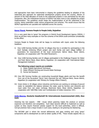 and approaches have been instrumental in shaping the guidelines leading to adoption of the
watershed plus approach for watershed development projects across the country. Almost 23
percent of the total allocation of funds to the watershed projects is now earmarked for the plus
component. Also, the institutional structure of WORLP has been more or less adopted for project
implementation. The guidelines would shape the implementation of all the watershed in the
country, being undertaken under various programmes and schemes. This would ensure that the
WORLP approaches are upscaled and replicated across the country.
Karen Thorst, Humana People to People India, Rajasthan
It is a very good idea to ‘green’ the programs in District Rural Development Agency (DRDA). I
think we all have many examples on how the schemes of the DRDA could contribute considerably
to this effect.
Humana People to People India will be happy to contribute with inputs under the following
headlines:
I) How 3,000 farming families and the 10 villages they live in enrolled for participating in the
Harit Sankalp (Greening Effect) project and each family and each village fulfilled 12
parameters for improvement of the local environment. Behror block, Alwar district,
Rajasthan. (In cooperation with ‘The GAIA Movement’).
II) How 3,000 farming families and 10 villages participated in the Challenge Program for Water
and Food. Behror block, Alwar district, Rajasthan. (In cooperation with ‘International Water
Management Institute’).
The following output reports are available:
1) Water Related Agricultural Techniques
2) Water Efficient Farming and Ground Water Recharge
3) Farmer led Research
III) How 200 Farming Families are constructing household Biogas plants and how the benefit
from use of the by-product ‘Slurry’ have improved the soil. Mahuwa block, Dausa district,
Rajasthan (In cooperation with ‘Ministry for Foreign Affairs Finland’).
IV) Green Action in 30 villages where industries and farmers are working on recharge of ground
water to reestablish the balance between the water used by farmers and industries and
input water from rain water recharge. Neemrana block, Alwar district, Rajasthan. (In
cooperation with ‘SAB Miller India’ and ‘Confederation of Indian Industries- CII’).
Anita Sharma, Deutsche Gesellschaft für Internationale Zusammenarbeit (GIZ), New
Delhi
Greening has two aspects - ONE - issues where greening makes the produce or services
expensive and therefore non-competitive. Such ideas become difficult to implement as well as
sustain as they require financial subsidy support for the local authorities, which is difficult.
Corrupt practices have a large inroads in such cases, leading to not greening but blackening.
The SECOND part is where the normal deficiencies and gaps existing and using 'green'
components add to development as well as better quality of life. These include aspects like (1)
 