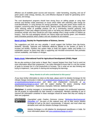 effective use of available green sources and resources - water harvesting, recycling, and use of
green power (solar energy, biomass, etc.) and effective disposal of waste for generating vermi-
compost, and energy.
The rural development programs should have strong focus on skilling people or using their
services and thereby create awareness on issues which relate with extending solar energy for
rural electrification, or using biomass for energy generation, using solar power driven motors for
irrigation, conserving water through check dams, planting water efficient trees, cycling crops, etc.
Even reducing waste of available produce can be a contribution towards greening rural
development (I have seen villagers throwing crops or not being very efficient in picking those and
sometimes wonder why there should be such huge wastage when a large number of children go
hungry). Even the crop packaging industry can reduce waste and become green. Lets introduce
some innovative practices which create a win-win situation for all involved!
Bansi Lal Kaul, Society for Popularization of Science, Jammu
The suggestions put forth are very valuable. I would suggest that fertilizer trees like Acacia,
Sesbania, Gliricidia, Tephrosia and Faidherbia albida be planted at the borders of farms to
increase soil fertility. Fertilizer tree system helps to build soil organic matter and fertility in a
sustainable manner as these trees help in supporting soil microbial environment that promotes
nutrient availability and fixation of nitrogen.
Bashu Aryal, International Fund for Agricultural Development (IFAD), Nepal
We are also working in Goat sector in Nepal. May I request Sanjeev from Goat Trust to send me
more information about their programme. I am quite interested to know that it is not the number
of goats to increase but it is the productivity to increase. This is what we are also thinking and
trying to implement. I see points in sharing and exchanging the learnings.
Many thanks to all who contributed to this query!
If you have further information to share on this topic, please send it to Solution Exchange for the
Climate Change Community in India at se-clmt@solutionexchange-un.net.in, Water Community at
se-wes@solutionexchange-un.net.in and Work and Employment Community at se-
emp@solutionexchange-un.net.in with the subject heading “Re Query: Greening Rural
Development Programmes – Experiences; Examples; Referrals. Additional Reply.”
Disclaimer: In posting messages or incorporating these messages into synthesized responses,
the UN accepts no responsibility for their veracity or authenticity. Members intending to use or
transmit the information contained in these messages should be aware that they are relying on
their own judgment.
Copyrighted under Creative Commons License “Attribution-NonCommercial-
ShareAlike 3.0”. Re-users of this material must cite as their source Solution
Exchange as well as the item’s recommender, if relevant, and must share any
derivative work with the Solution Exchange Community.
Solution Exchange is a UN initiative for development practitioners in India. For
more information please visit www.solutionexchange-un.net.in
 