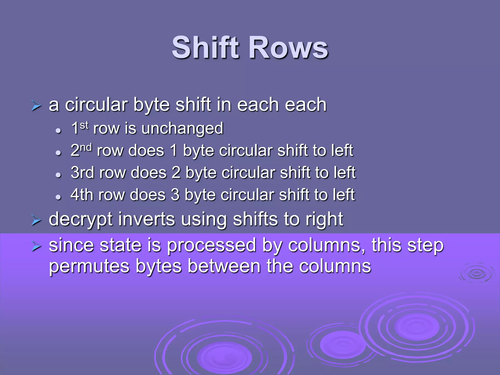 Shift Rows
 a circular byte shift in each each
 1st row is unchanged
 2nd row does 1 byte circular shift to left
 3rd row does 2 byte circular shift to left
 4th row does 3 byte circular shift to left
 decrypt inverts using shifts to right
 since state is processed by columns, this step
permutes bytes between the columns
 