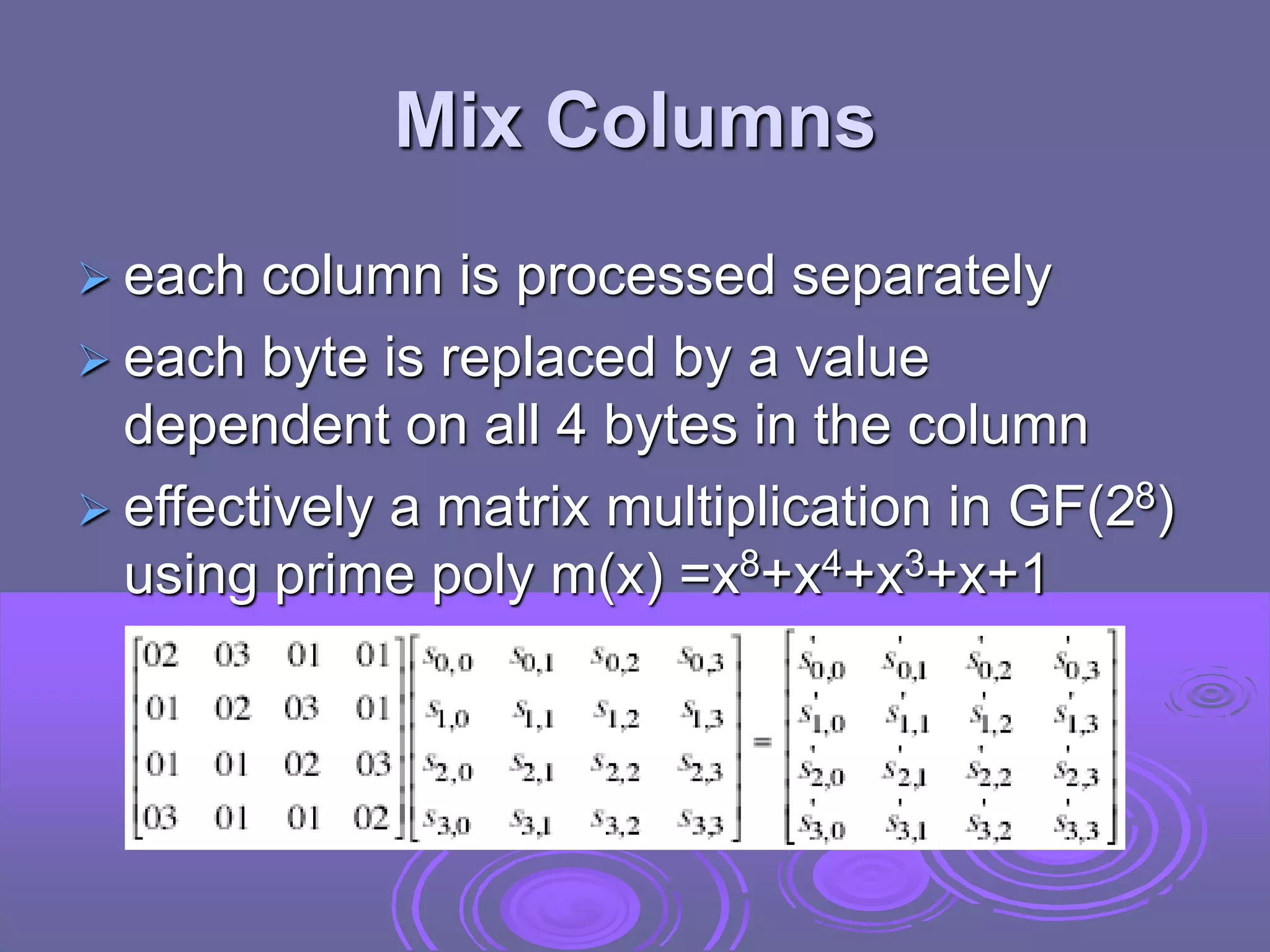 Mix Columns
 each column is processed separately
 each byte is replaced by a value
dependent on all 4 bytes in the column
 effectively a matrix multiplication in GF(28)
using prime poly m(x) =x8+x4+x3+x+1
 