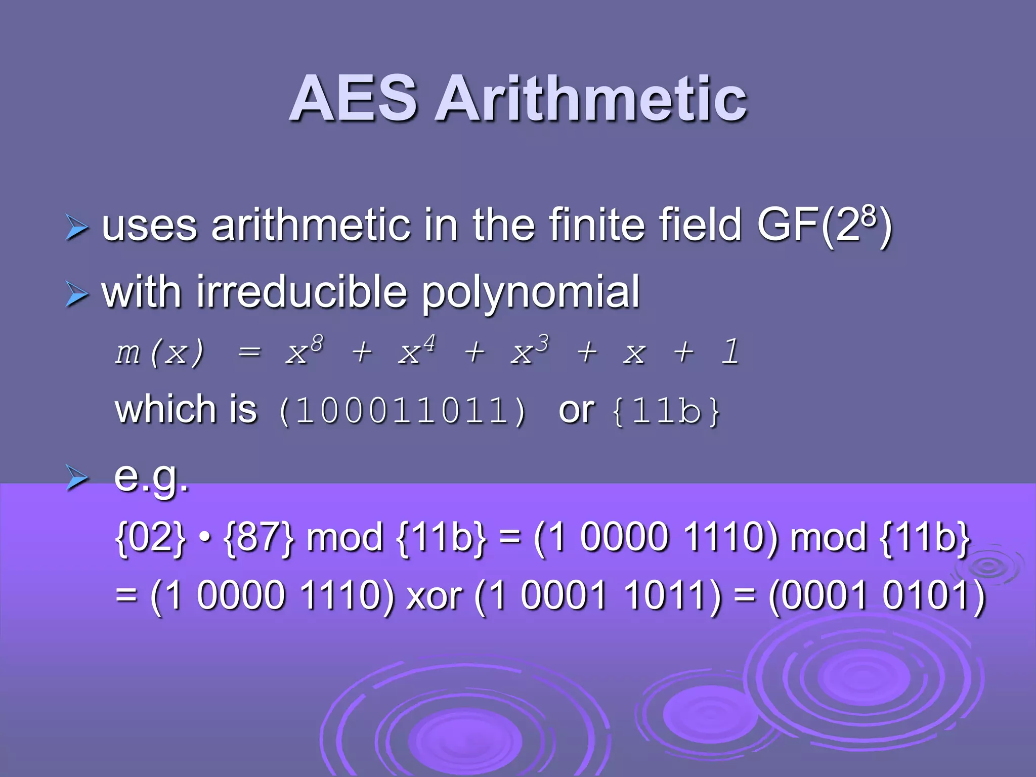 AES Arithmetic
 uses arithmetic in the finite field GF(28)
 with irreducible polynomial
m(x) = x8 + x4 + x3 + x + 1
which is (100011011) or {11b}
 e.g.
{02} • {87} mod {11b} = (1 0000 1110) mod {11b}
= (1 0000 1110) xor (1 0001 1011) = (0001 0101)
 