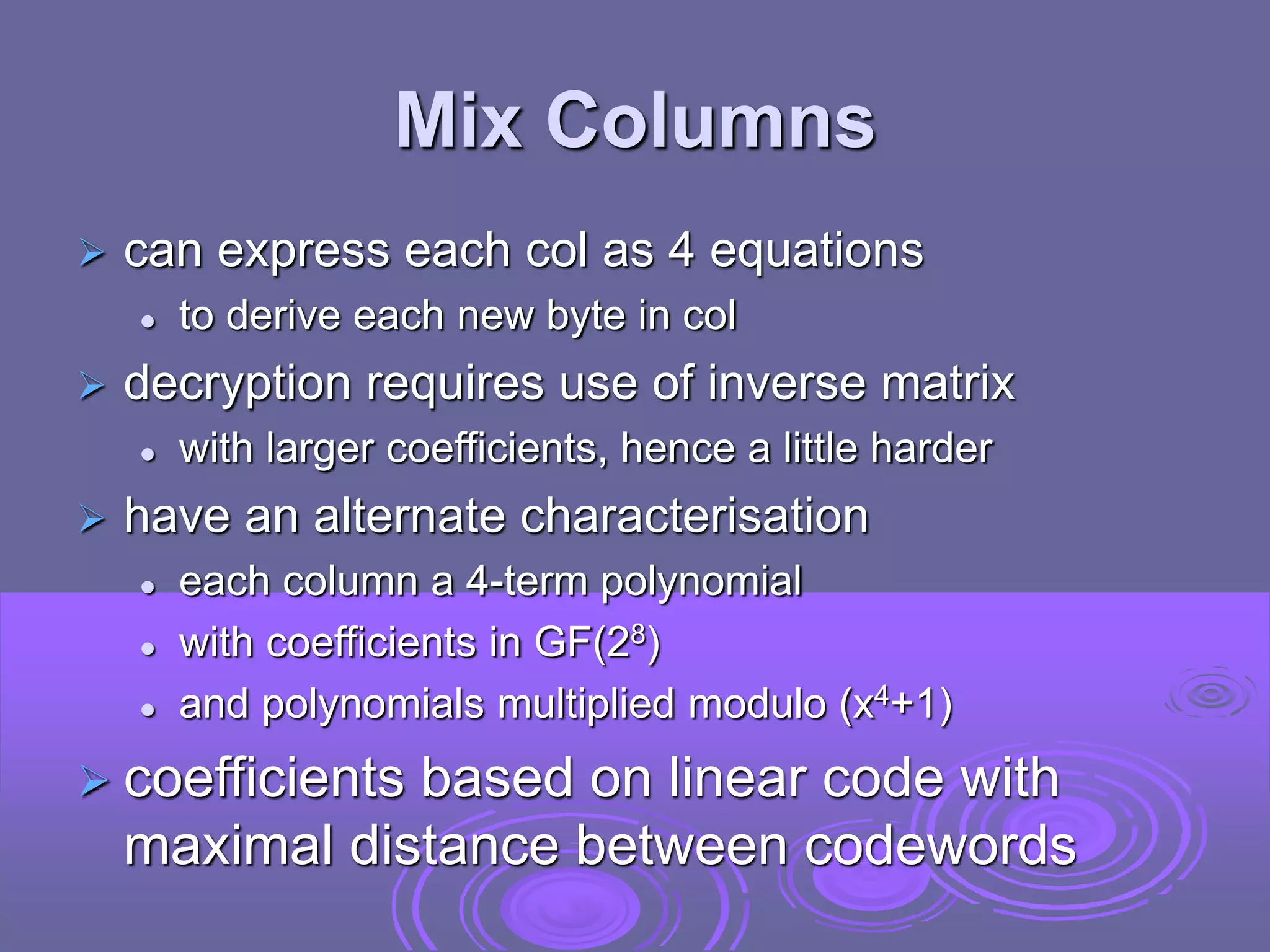Mix Columns
 can express each col as 4 equations
 to derive each new byte in col
 decryption requires use of inverse matrix
 with larger coefficients, hence a little harder
 have an alternate characterisation
 each column a 4-term polynomial
 with coefficients in GF(28)
 and polynomials multiplied modulo (x4+1)
 coefficients based on linear code with
maximal distance between codewords
 