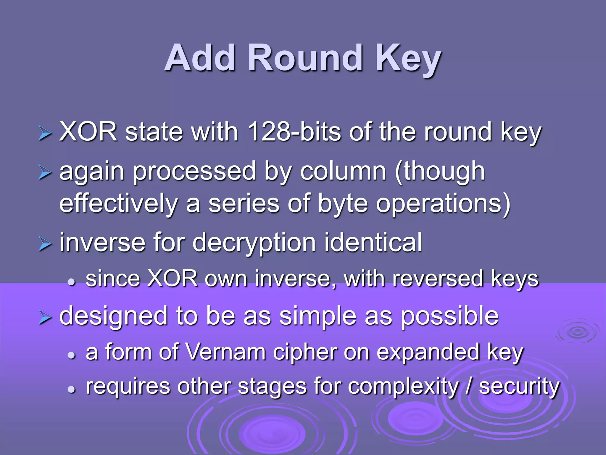 Add Round Key
 XOR state with 128-bits of the round key
 again processed by column (though
effectively a series of byte operations)
 inverse for decryption identical
 since XOR own inverse, with reversed keys
 designed to be as simple as possible
 a form of Vernam cipher on expanded key
 requires other stages for complexity / security
 