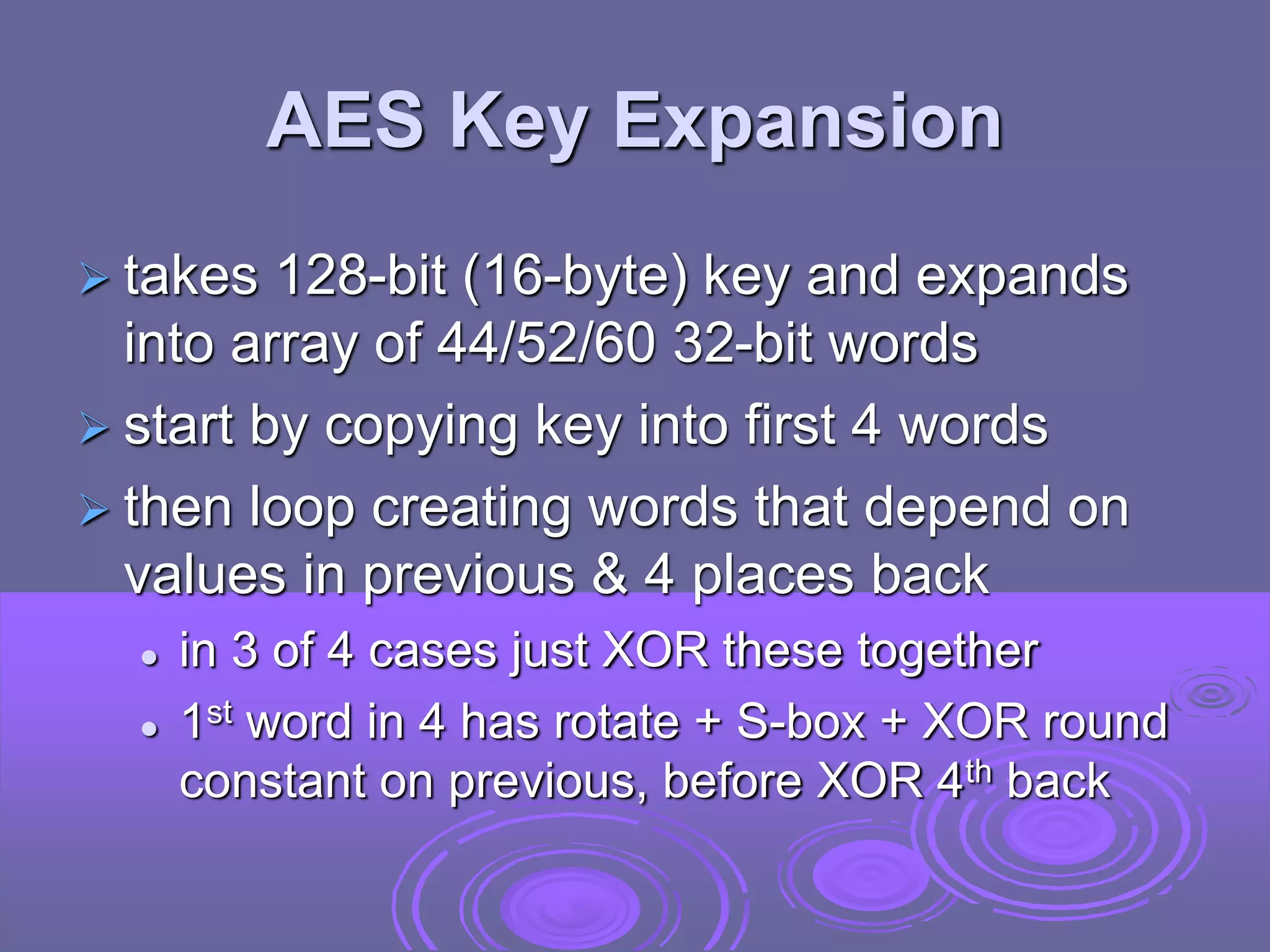 AES Key Expansion
 takes 128-bit (16-byte) key and expands
into array of 44/52/60 32-bit words
 start by copying key into first 4 words
 then loop creating words that depend on
values in previous & 4 places back
 in 3 of 4 cases just XOR these together
 1st word in 4 has rotate + S-box + XOR round
constant on previous, before XOR 4th back
 