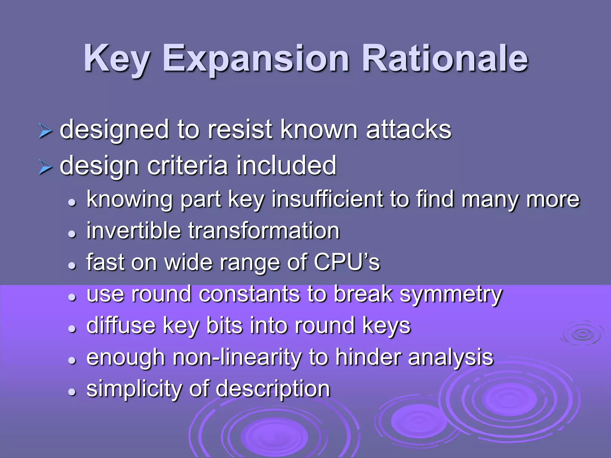 Key Expansion Rationale
 designed to resist known attacks
 design criteria included
 knowing part key insufficient to find many more
 invertible transformation
 fast on wide range of CPU’s
 use round constants to break symmetry
 diffuse key bits into round keys
 enough non-linearity to hinder analysis
 simplicity of description
 