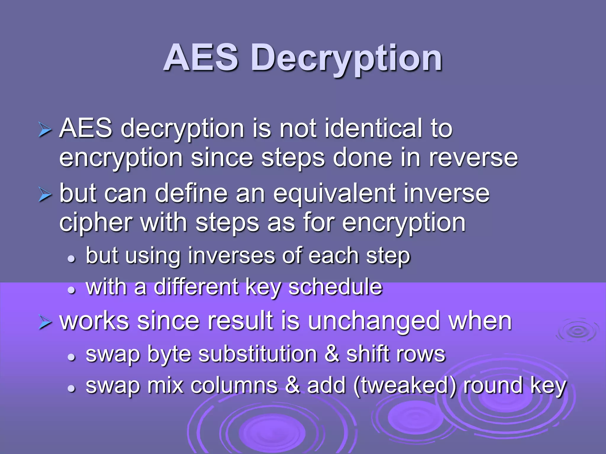 AES Decryption
 AES decryption is not identical to
encryption since steps done in reverse
 but can define an equivalent inverse
cipher with steps as for encryption
 but using inverses of each step
 with a different key schedule
 works since result is unchanged when
 swap byte substitution & shift rows
 swap mix columns & add (tweaked) round key
 