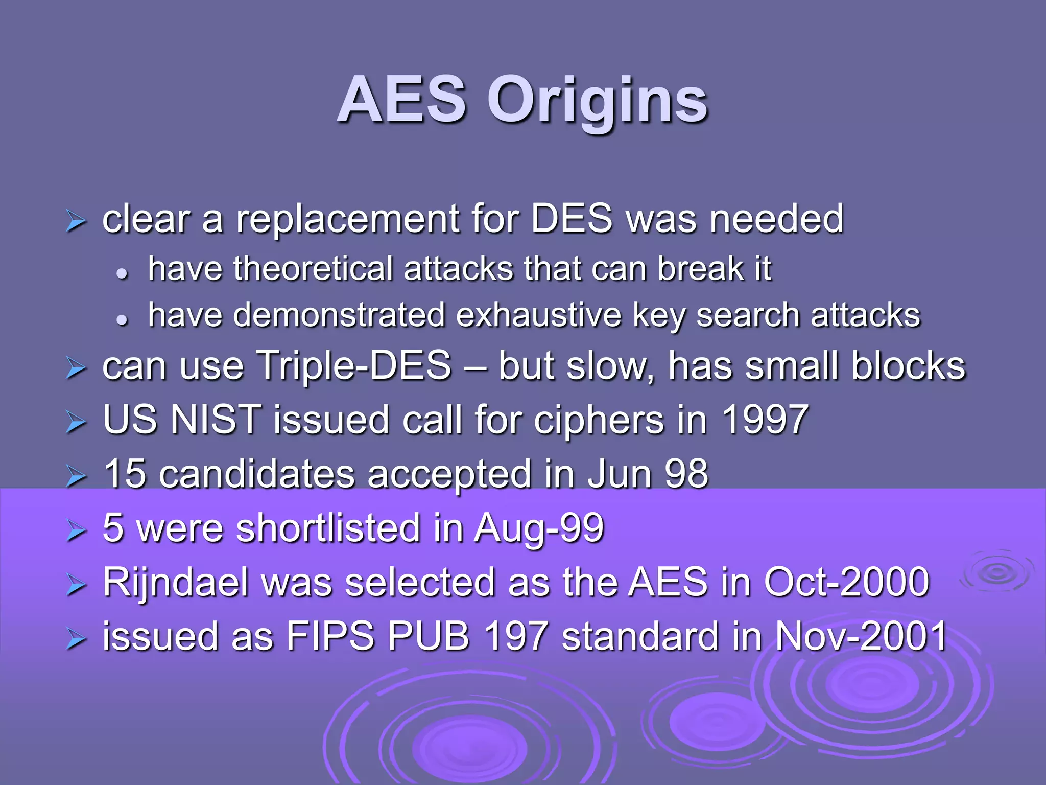 AES Origins
 clear a replacement for DES was needed
 have theoretical attacks that can break it
 have demonstrated exhaustive key search attacks
 can use Triple-DES – but slow, has small blocks
 US NIST issued call for ciphers in 1997
 15 candidates accepted in Jun 98
 5 were shortlisted in Aug-99
 Rijndael was selected as the AES in Oct-2000
 issued as FIPS PUB 197 standard in Nov-2001
 