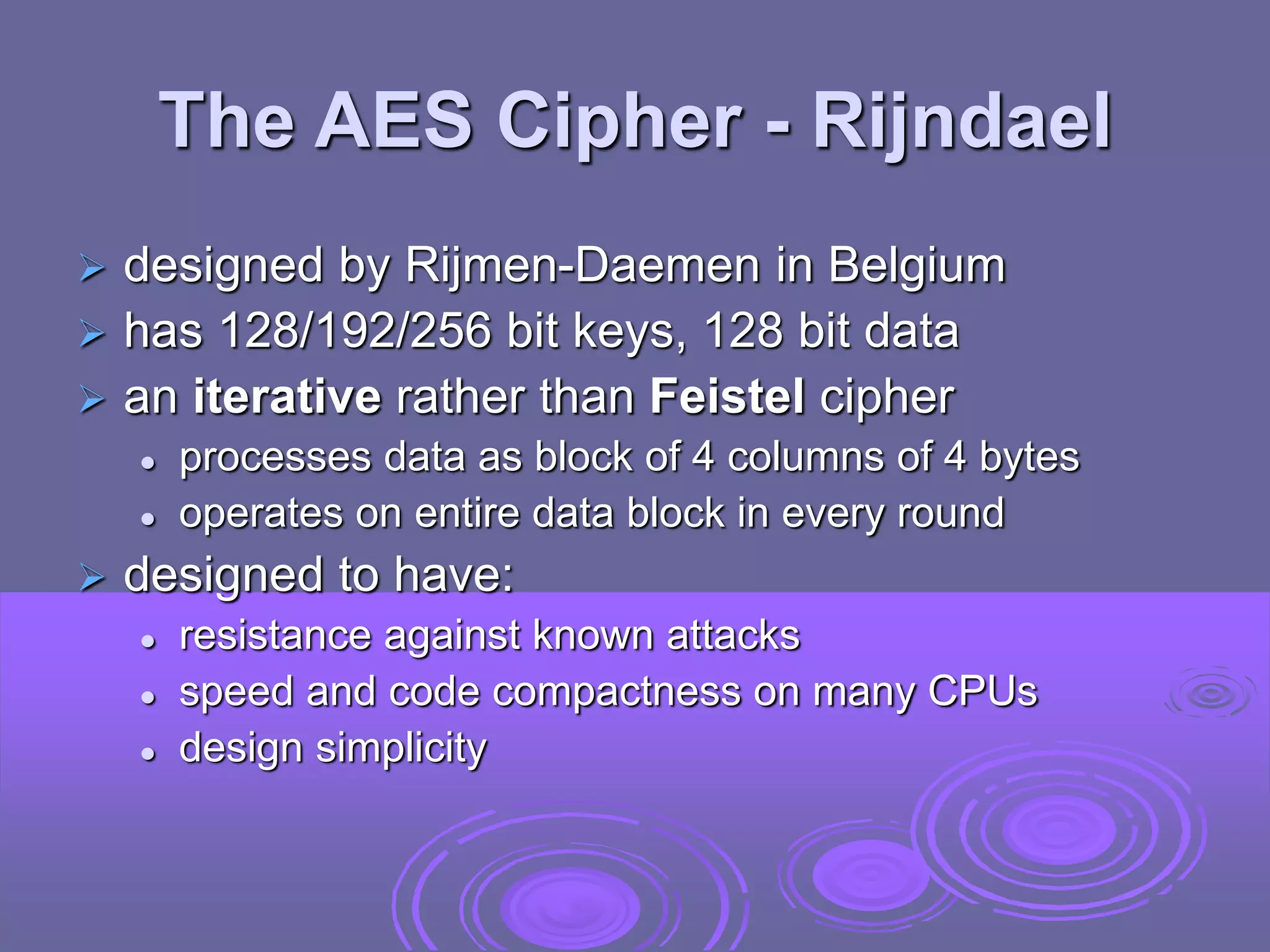 The AES Cipher - Rijndael
 designed by Rijmen-Daemen in Belgium
 has 128/192/256 bit keys, 128 bit data
 an iterative rather than Feistel cipher
 processes data as block of 4 columns of 4 bytes
 operates on entire data block in every round
 designed to have:
 resistance against known attacks
 speed and code compactness on many CPUs
 design simplicity
 