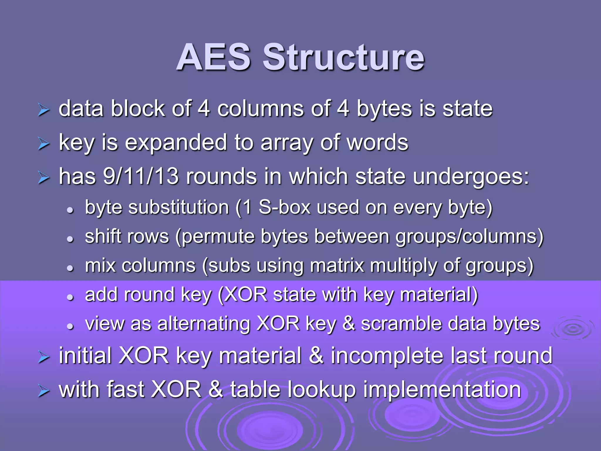 AES Structure
 data block of 4 columns of 4 bytes is state
 key is expanded to array of words
 has 9/11/13 rounds in which state undergoes:
 byte substitution (1 S-box used on every byte)
 shift rows (permute bytes between groups/columns)
 mix columns (subs using matrix multiply of groups)
 add round key (XOR state with key material)
 view as alternating XOR key & scramble data bytes
 initial XOR key material & incomplete last round
 with fast XOR & table lookup implementation
 