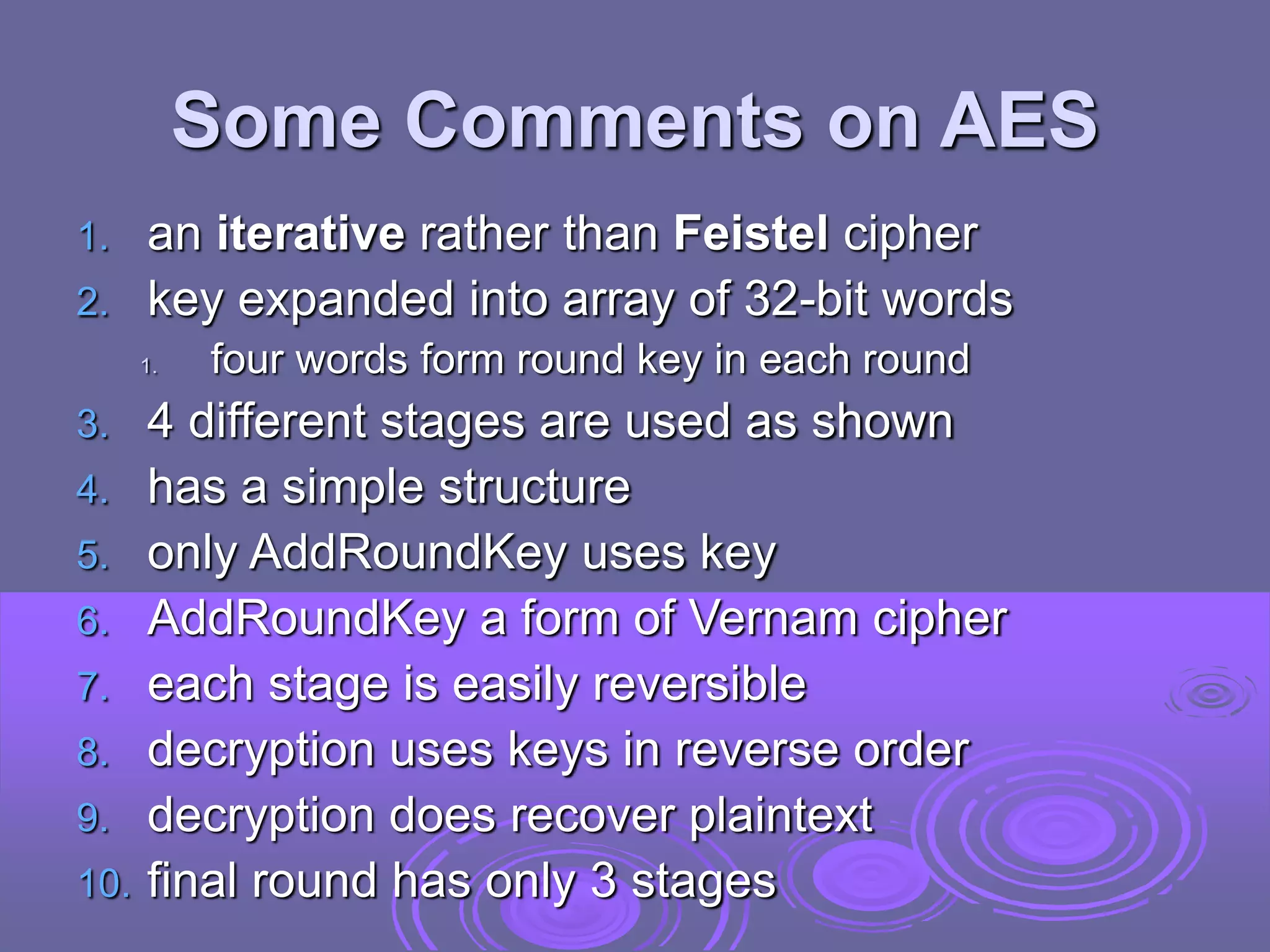 Some Comments on AES
1. an iterative rather than Feistel cipher
2. key expanded into array of 32-bit words
1. four words form round key in each round
3. 4 different stages are used as shown
4. has a simple structure
5. only AddRoundKey uses key
6. AddRoundKey a form of Vernam cipher
7. each stage is easily reversible
8. decryption uses keys in reverse order
9. decryption does recover plaintext
10. final round has only 3 stages
 