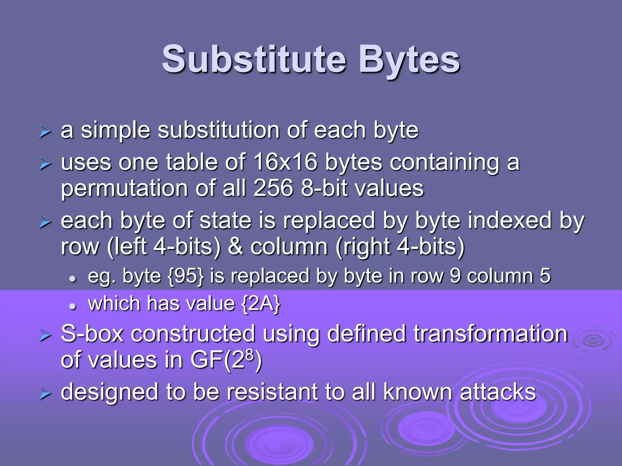 Substitute Bytes
 a simple substitution of each byte
 uses one table of 16x16 bytes containing a
permutation of all 256 8-bit values
 each byte of state is replaced by byte indexed by
row (left 4-bits) & column (right 4-bits)
 eg. byte {95} is replaced by byte in row 9 column 5
 which has value {2A}
 S-box constructed using defined transformation
of values in GF(28)
 designed to be resistant to all known attacks
 