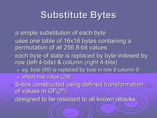 Substitute Bytes
 a simple substitution of each byte
 uses one table of 16x16 bytes containing a
permutation of all 256 8-bit values
 each byte of state is replaced by byte indexed by
row (left 4-bits) & column (right 4-bits)
 eg. byte {95} is replaced by byte in row 9 column 5
 which has value {2A}
 S-box constructed using defined transformation
of values in GF(28)
 designed to be resistant to all known attacks
 