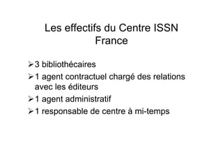 Les effectifs du Centre ISSN
France
3 bibliothécaires
1 agent contractuel chargé des relations
avec les éditeurs
1 agent administratif
1 responsable de centre à mi-temps
 
