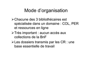Mode d’organisation
Chacune des 3 bibliothécaires est
spécialisée dans un domaine : COL, PER
et ressources en ligne
Très important : aucun accès aux
collections de la BnF
Les dossiers transmis par les CR : une
base essentielle de travail
 