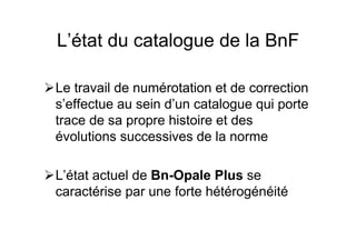 L’état du catalogue de la BnF
Le travail de numérotation et de correction
s’effectue au sein d’un catalogue qui porte
trace de sa propre histoire et des
évolutions successives de la norme
L’état actuel de Bn-Opale Plus se
caractérise par une forte hétérogénéité
 
