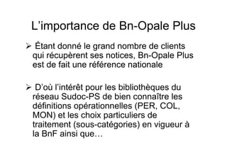 L’importance de Bn-Opale Plus
Étant donné le grand nombre de clients
qui récupèrent ses notices, Bn-Opale Plus
est de fait une référence nationale
D’où l’intérêt pour les bibliothèques du
réseau Sudoc-PS de bien connaître les
définitions opérationnelles (PER, COL,
MON) et les choix particuliers de
traitement (sous-catégories) en vigueur à
la BnF ainsi que…
 