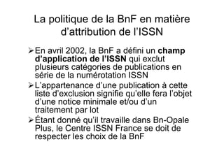 La politique de la BnF en matière
d’attribution de l’ISSN
En avril 2002, la BnF a défini un champ
d’application de l’ISSN qui exclut
plusieurs catégories de publications en
série de la numérotation ISSN
L’appartenance d’une publication à cette
liste d’exclusion signifie qu’elle fera l’objet
d’une notice minimale et/ou d’un
traitement par lot
Étant donné qu’il travaille dans Bn-Opale
Plus, le Centre ISSN France se doit de
respecter les choix de la BnF
 