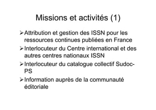 Missions et activités (1)
Attribution et gestion des ISSN pour les
ressources continues publiées en France
Interlocuteur du Centre international et des
autres centres nationaux ISSN
Interlocuteur du catalogue collectif Sudoc-
PS
Information auprès de la communauté
éditoriale
 