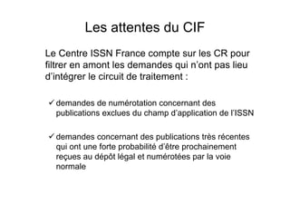Les attentes du CIF
Le Centre ISSN France compte sur les CR pour
filtrer en amont les demandes qui n’ont pas lieu
d’intégrer le circuit de traitement :
demandes de numérotation concernant des
publications exclues du champ d’application de l’ISSN
demandes concernant des publications très récentes
qui ont une forte probabilité d’être prochainement
reçues au dépôt légal et numérotées par la voie
normale
 