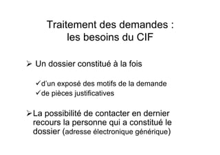Traitement des demandes :
les besoins du CIF
Un dossier constitué à la fois
d’un exposé des motifs de la demande
de pièces justificatives
La possibilité de contacter en dernier
recours la personne qui a constitué le
dossier (adresse électronique générique)
 