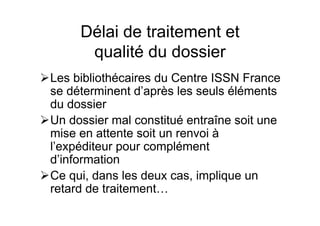 Délai de traitement et
qualité du dossier
Les bibliothécaires du Centre ISSN France
se déterminent d’après les seuls éléments
du dossier
Un dossier mal constitué entraîne soit une
mise en attente soit un renvoi à
l’expéditeur pour complément
d’information
Ce qui, dans les deux cas, implique un
retard de traitement…
 