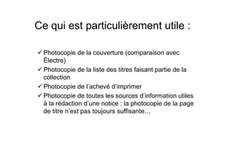 Ce qui est particulièrement utile :
Photocopie de la couverture (comparaison avec
Électre)
Photocopie de la liste des titres faisant partie de la
collection
Photocopie de l’achevé d’imprimer
Photocopie de toutes les sources d’information utiles
à la rédaction d’une notice : la photocopie de la page
de titre n’est pas toujours suffisante…
 