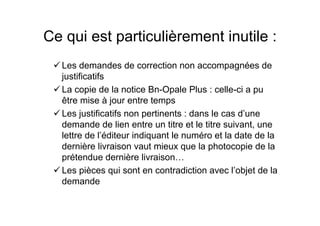 Ce qui est particulièrement inutile :
Les demandes de correction non accompagnées de
justificatifs
La copie de la notice Bn-Opale Plus : celle-ci a pu
être mise à jour entre temps
Les justificatifs non pertinents : dans le cas d’une
demande de lien entre un titre et le titre suivant, une
lettre de l’éditeur indiquant le numéro et la date de la
dernière livraison vaut mieux que la photocopie de la
prétendue dernière livraison…
Les pièces qui sont en contradiction avec l’objet de la
demande
 