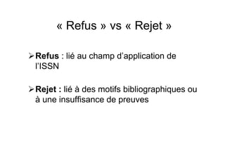 « Refus » vs « Rejet »
Refus : lié au champ d’application de
l’ISSN
Rejet : lié à des motifs bibliographiques ou
à une insuffisance de preuves
 