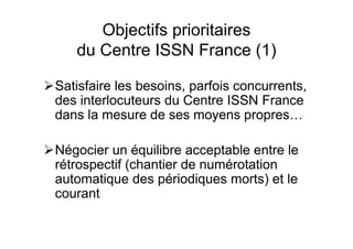 Objectifs prioritaires
du Centre ISSN France (1)
Satisfaire les besoins, parfois concurrents,
des interlocuteurs du Centre ISSN France
dans la mesure de ses moyens propres…
Négocier un équilibre acceptable entre le
rétrospectif (chantier de numérotation
automatique des périodiques morts) et le
courant
 