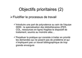 Objectifs prioritaires (2)
Fluidifier le processus de travail
Introduire une part de polyvalence au sein de l’équipe
ISSN : la spécialisation des bibliothécaires (PER,
COL, ressources en ligne) fragilise le dispositif de
traitement, soumis au moindre aléa…
Perpétuer la pratique qui consiste à traiter en priorité
les demandes qui ne posent pas de problème et qui
n’impliquent pas un travail bibliographique de trop
grande envergure
 