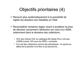 Objectifs prioritaires (4)
Recourir plus systématiquement à la possibilité de
rejeter les dossiers non traitables en l’état
Reconsidérer certaines règles visant à accélérer la prise
de décision concernant l’attribution (ou non) d’un ISSN,
notamment dans le domaine des collections :
• 33% des notices COL du catalogue Bn-Opale Plus n’ont pas
d’ISSN (contre 10% pour les PER) = anomalie
• Il en est des collections comme des périodiques : on ignore au
début de la parution si le titre va se poursuivre…
 