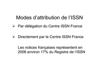 Modes d’attribution de l’ISSN
Par délégation du Centre ISSN France
Directement par le Centre ISSN France
Les notices françaises représentent en
2006 environ 17% du Registre de l’ISSN
 