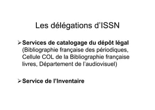 Les délégations d’ISSN
Services de catalogage du dépôt légal
(Bibliographie française des périodiques,
Cellule COL de la Bibliographie française
livres, Département de l’audiovisuel)
Service de l’Inventaire
 