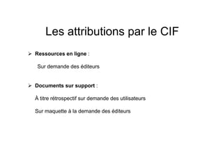 Les attributions par le CIF
Ressources en ligne :
Sur demande des éditeurs
Documents sur support :
À titre rétrospectif sur demande des utilisateurs
Sur maquette à la demande des éditeurs
 