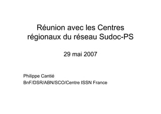 Réunion avec les Centres
régionaux du réseau Sudoc-PS
29 mai 2007
Philippe Cantié
BnF/DSR/ABN/SCO/Centre ISSN France
 