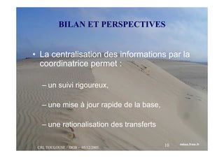 CRL TOULOUSE / DGB - 05/12/2005
10
BILAN ET PERSPECTIVES
• La centralisation des informations par la
coordinatrice permet :
– un suivi rigoureux,
– une mise à jour rapide de la base,
– une rationalisation des transferts
 